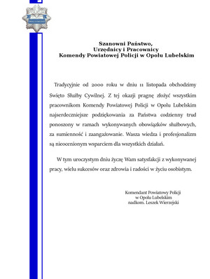 Tradycyjnie od 2000 roku w dniu 11 listopada obchodzimy święto służby cywilnej. Z tej okazji pragnę złożyć wszystkim pracownikom Komendy Powiatowej Policji w Opolu Lubelskim najserdeczniejsze podziękowania za Państwa codzienny trud ponoszony w ramach wykonywanych obowiązków służbowych, za sumienność i zaangażowanie. Wasza wiedza i profesjonalizm są nieocenionym wsparciem dla wszystkich działań. W tym uroczystym dniu życzę Wam satysfakcji z wykonywanej pracy, wielu sukcesów oraz zdrowia i radości w życiu osobistym.