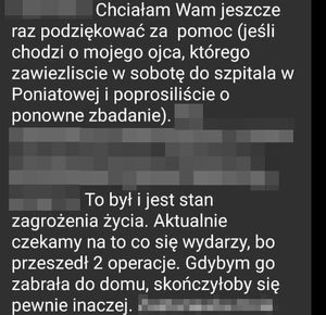 Chciałam wam jeszcze raz podziękować za pomoc jeśli chodzi o mojego ojca, którego zawieźliście w sobotę do szpitala w Poniatowej i poprosiliście o ponowne zbadanie. To był i jest stan zagrożenie życia. Aktualnie czekamy na to, co się wydarzy bo przeszedł 2 operacje. Gdybym go zabrała do domu, skończyłoby się pewnie inaczej