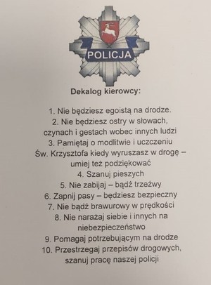 Dekalog kierowcy. Nie będziesz egoistą na drodze. Nie będziesz ostry w słowach, czynach i gestach wobec innych ludzi. Pamiętaj o modlitwie i uczczeniu św. Krzysztofa, kiedy wyruszasz w drogę – umiej też podziękować. Szanuj pieszych. Nie zabijaj – bądź trzeźwy. Zapnij pasy będziesz bezpieczny. Nie bądź brawurowy w prędkości. Nie narażaj siebie i innych na niebezpieczeństwo. Pomagaj potrzebującym na drodze. Przestrzegaj przepisy drogowe, szanuj pracę naszej Policji.