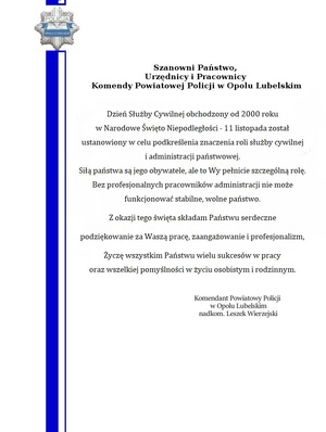 Dzień Służby Cywilnej obchodzony od 2000 r. w Narodowe Święto Niepodległości 11 listopada został ustanowiony w celu podkreślenia znaczenia roli służby cywilnej i administracji
państwowej. Siłą państwa są jego obywatele, ale to Wy pełnicie szczególną rolę. Bez profesjonalnego korpusu służby cywilnej nie może funkcjonować stabilne, wolne państwo.
Z okazji tego święta składam Państwu serdeczne podziękowanie za Waszą pracę, zaangażowanie i profesjonalizm, Życzę wszystkim Państwu wielu sukcesów w pracy 
oraz wszelkiej pomyślności w życiu osobistym i rodzinnym.